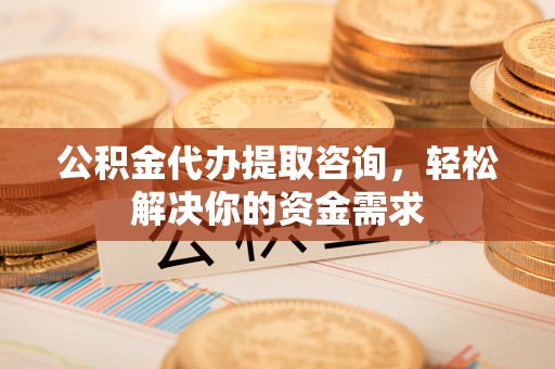 黔江公积金代办提取咨询，轻松解决你的资金需求
