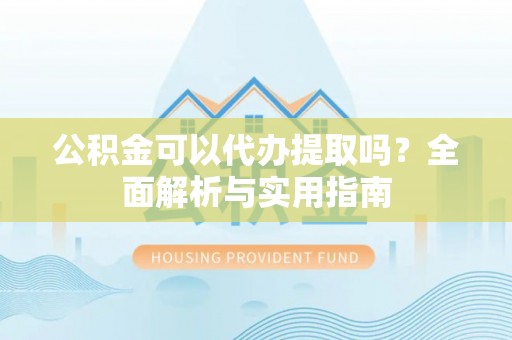 黔江公积金可以代办提取吗？全面解析与实用指南