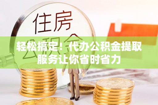 黔江轻松搞定！代办公积金提取服务让你省时省力