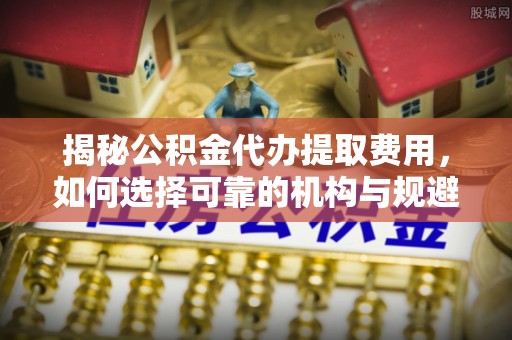黔江揭秘公积金代办提取费用，如何选择可靠的机构与规避潜在风险
