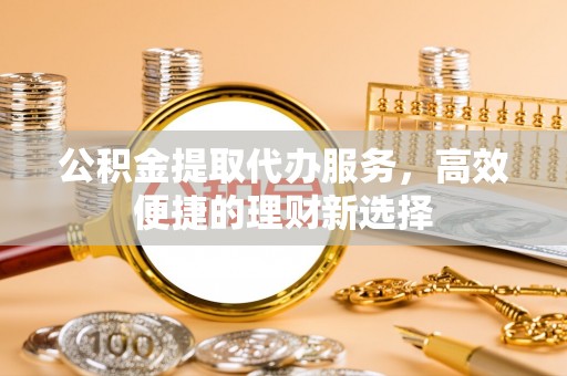 黔江公积金提取代办服务，高效便捷的理财新选择