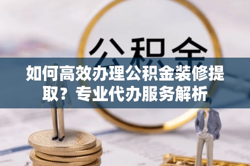 黔江如何高效办理公积金装修提取？专业代办服务解析