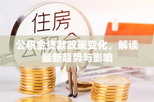 黔江公积金贷款政策变化，解读最新趋势与影响