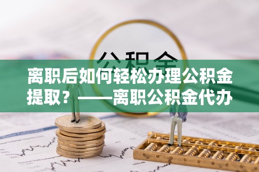 黔江离职后如何轻松办理公积金提取？——离职公积金代办提取服务详解