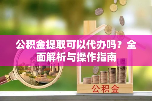 黔江公积金提取可以代办吗？全面解析与操作指南