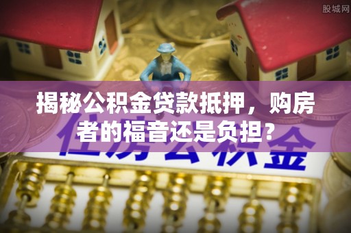 黔江揭秘公积金贷款抵押，购房者的福音还是负担？