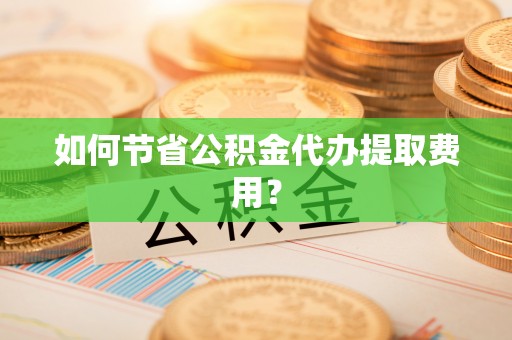 黔江如何节省公积金代办提取费用？