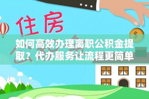 黔江如何高效办理离职公积金提取？代办服务让流程更简单