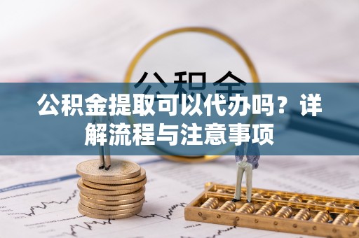 黔江公积金提取可以代办吗？详解流程与注意事项