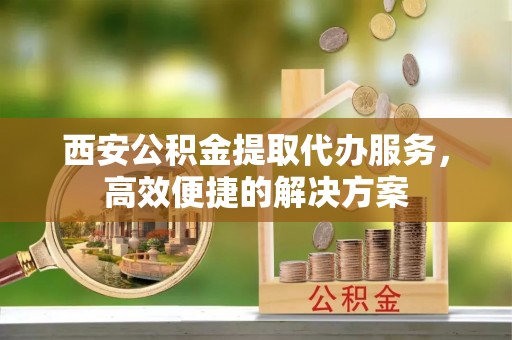 黔江西安公积金提取代办服务，高效便捷的解决方案