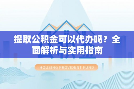 黔江提取公积金可以代办吗？全面解析与实用指南