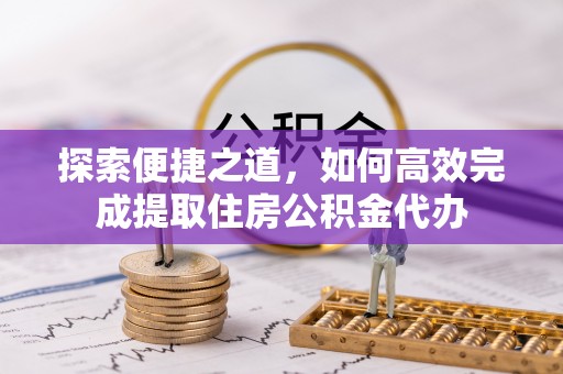 黔江探索便捷之道，如何高效完成提取住房公积金代办
