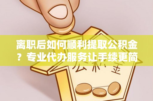 黔江离职后如何顺利提取公积金？专业代办服务让手续更简单