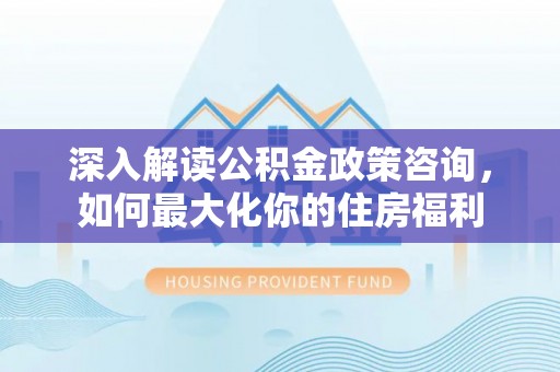 黔江深入解读公积金政策咨询，如何最大化你的住房福利