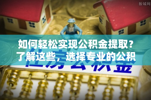黔江如何轻松实现公积金提取？了解这些，选择专业的公积金提取代办服务