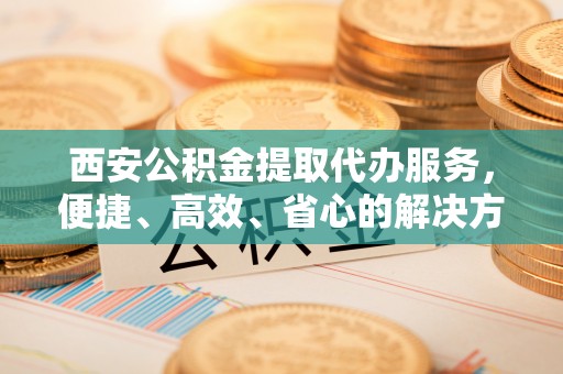 黔江西安公积金提取代办服务，便捷、高效、省心的解决方案