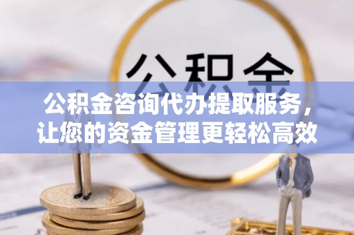 黔江公积金咨询代办提取服务，让您的资金管理更轻松高效