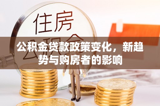 黔江公积金贷款政策变化，新趋势与购房者的影响