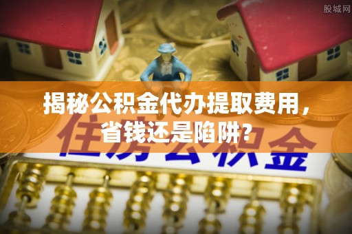 黔江揭秘公积金代办提取费用，省钱还是陷阱？
