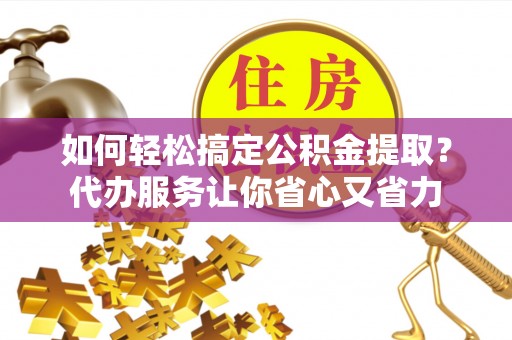 黔江如何轻松搞定公积金提取？代办服务让你省心又省力