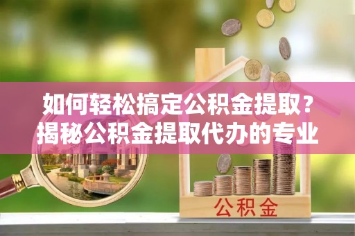 黔江如何轻松搞定公积金提取？揭秘公积金提取代办的专业服务