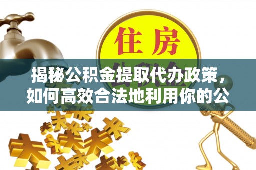 黔江揭秘公积金提取代办政策，如何高效合法地利用你的公积金