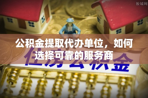 黔江公积金提取代办单位，如何选择可靠的服务商