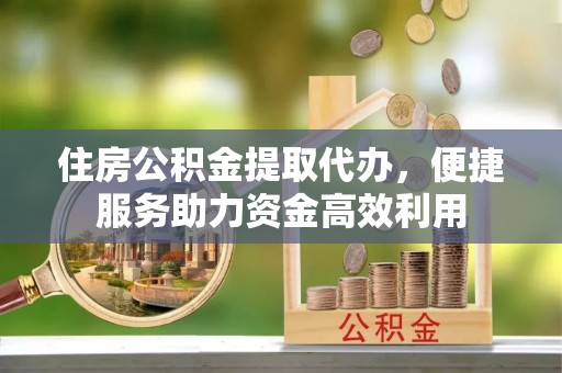 黔江住房公积金提取代办，便捷服务助力资金高效利用