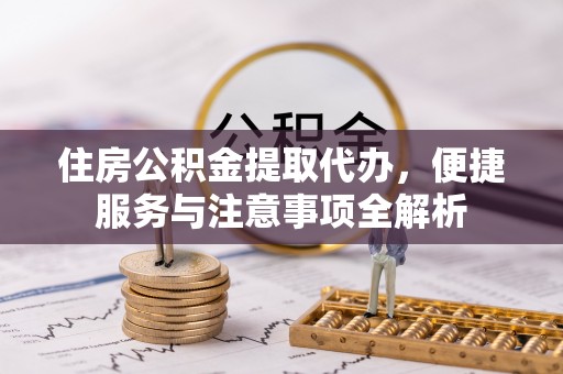 黔江住房公积金提取代办，便捷服务与注意事项全解析