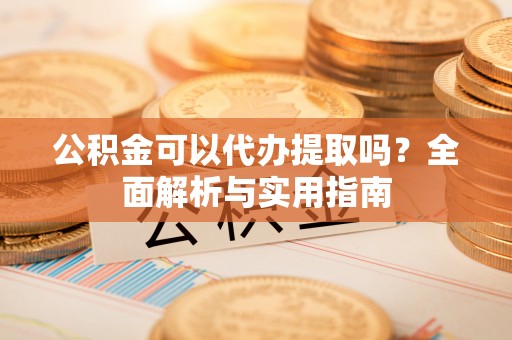 黔江公积金可以代办提取吗？全面解析与实用指南