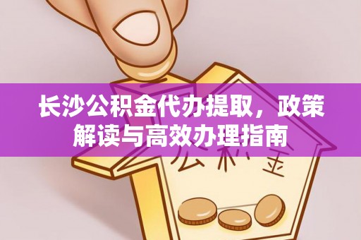黔江长沙公积金代办提取，政策解读与高效办理指南