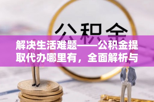 黔江解决生活难题——公积金提取代办哪里有，全面解析与服务推荐