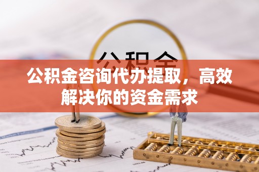 黔江公积金咨询代办提取，高效解决你的资金需求