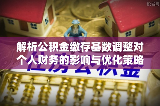 黔江解析公积金缴存基数调整对个人财务的影响与优化策略