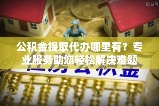 黔江公积金提取代办哪里有？专业服务助您轻松解决难题