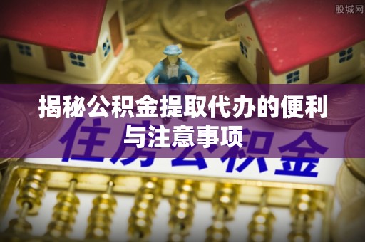 黔江揭秘公积金提取代办的便利与注意事项
