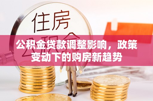 黔江公积金贷款调整影响，政策变动下的购房新趋势
