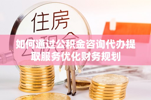 黔江如何通过公积金咨询代办提取服务优化财务规划