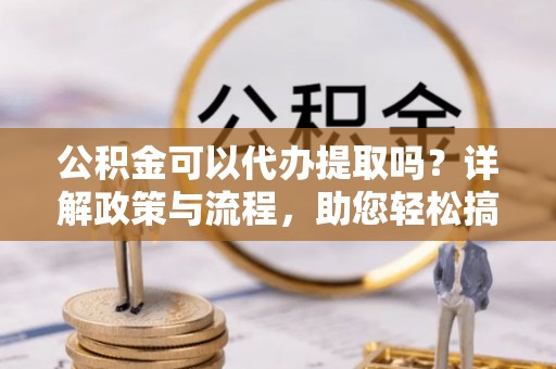 黔江公积金可以代办提取吗？详解政策与流程，助您轻松搞定！