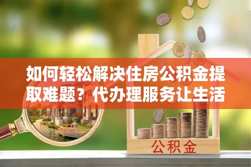 黔江如何轻松解决住房公积金提取难题？代办理服务让生活更简单