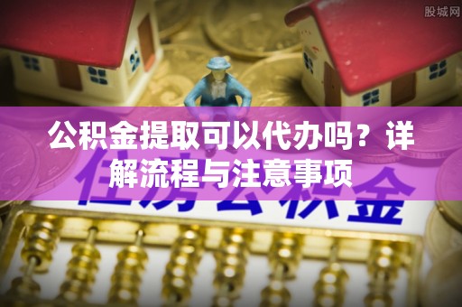 黔江公积金提取可以代办吗？详解流程与注意事项
